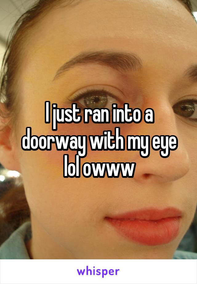 I just ran into a doorway with my eye lol owww