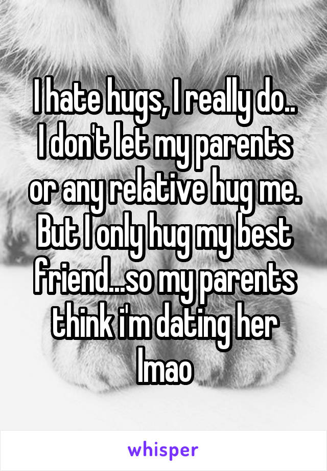 I hate hugs, I really do..
I don't let my parents or any relative hug me. But I only hug my best friend...so my parents think i'm dating her lmao