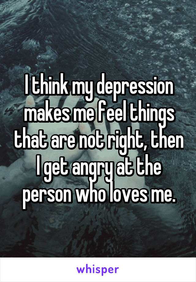 I think my depression makes me feel things that are not right, then I get angry at the person who loves me.