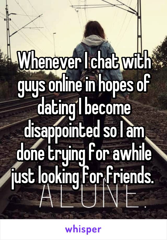 Whenever I chat with guys online in hopes of dating I become disappointed so I am done trying for awhile just looking for friends. 