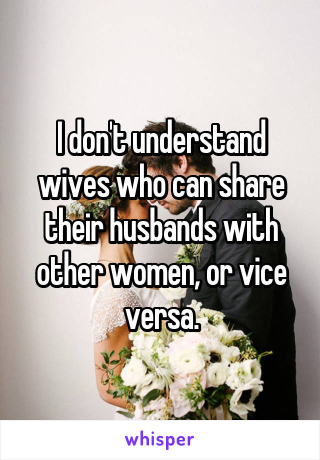 I don't understand wives who can share their husbands with other women, or vice versa.
