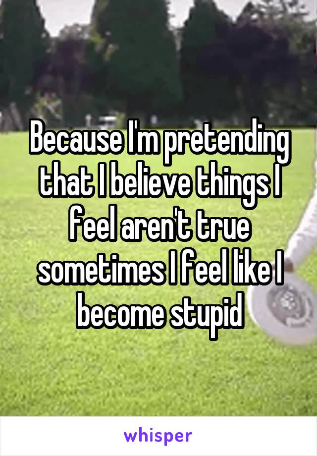 Because I'm pretending that I believe things I feel aren't true sometimes I feel like I become stupid