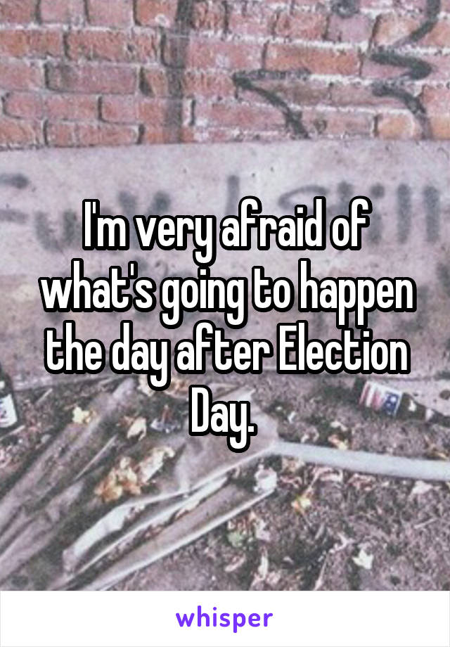 I'm very afraid of what's going to happen the day after Election Day. 