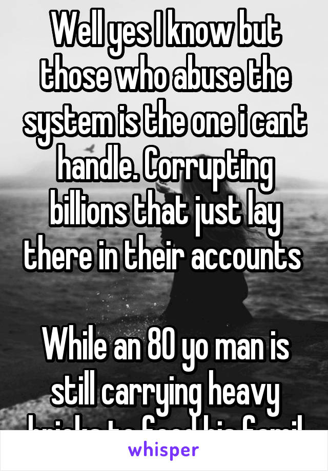 Well yes I know but those who abuse the system is the one i cant handle. Corrupting billions that just lay there in their accounts 

While an 80 yo man is still carrying heavy bricks to feed his famil