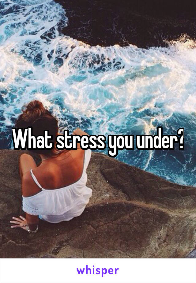 What stress you under?