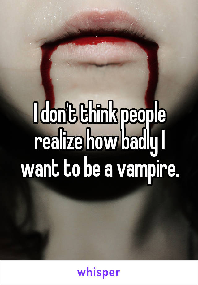 I don't think people realize how badly I want to be a vampire.