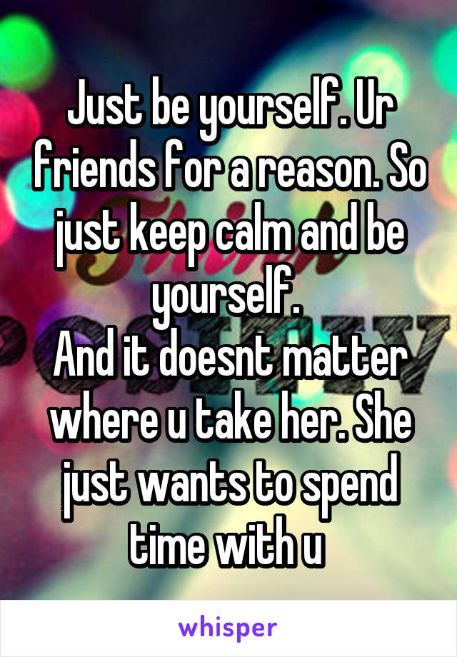 Just be yourself. Ur friends for a reason. So just keep calm and be yourself. 
And it doesnt matter where u take her. She just wants to spend time with u 
