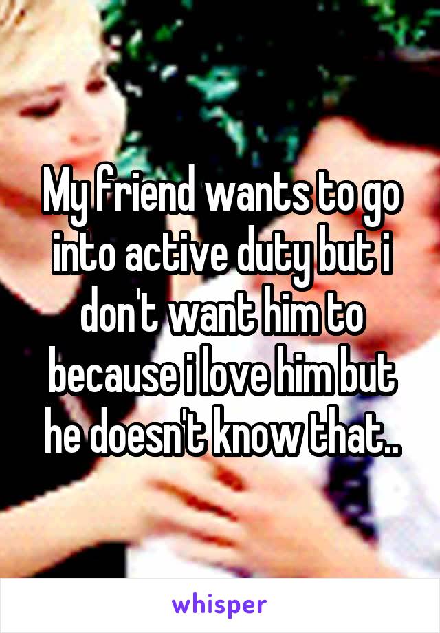 My friend wants to go into active duty but i don't want him to because i love him but he doesn't know that..