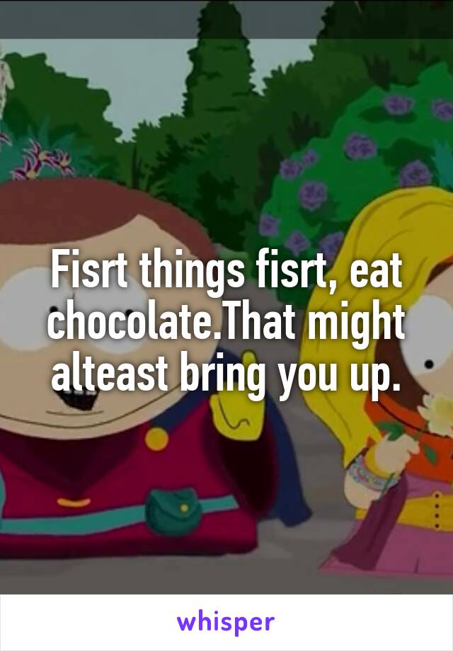 Fisrt things fisrt, eat chocolate.That might alteast bring you up.