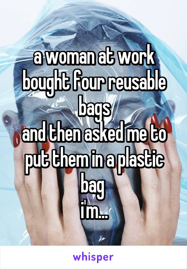a woman at work bought four reusable bags
and then asked me to put them in a plastic bag 
i'm...