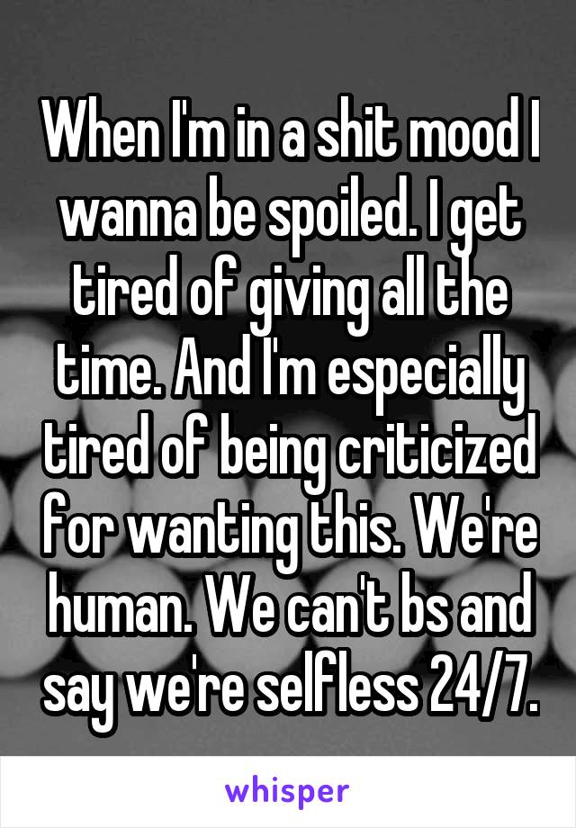 When I'm in a shit mood I wanna be spoiled. I get tired of giving all the time. And I'm especially tired of being criticized for wanting this. We're human. We can't bs and say we're selfless 24/7.
