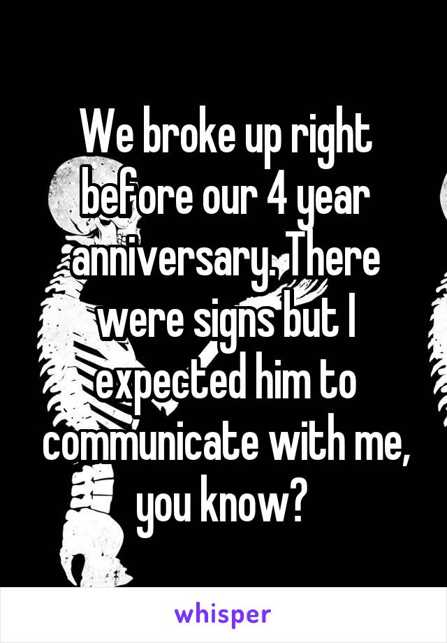 We broke up right before our 4 year anniversary. There were signs but I expected him to communicate with me, you know? 