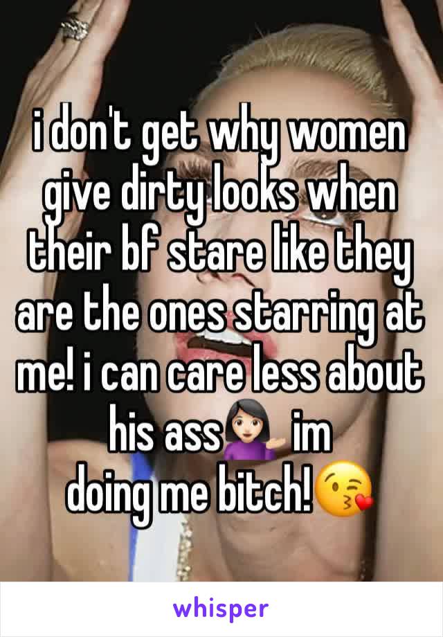 i don't get why women give dirty looks when their bf stare like they are the ones starring at me! i can care less about his ass💁🏻 im 
doing me bitch!😘