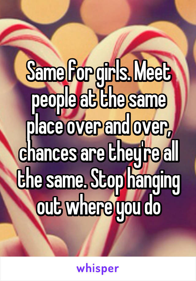 Same for girls. Meet people at the same place over and over, chances are they're all the same. Stop hanging out where you do