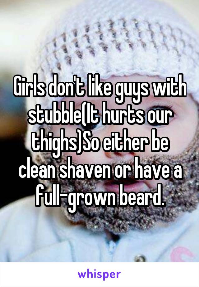Girls don't like guys with stubble(It hurts our thighs)So either be clean shaven or have a full-grown beard.