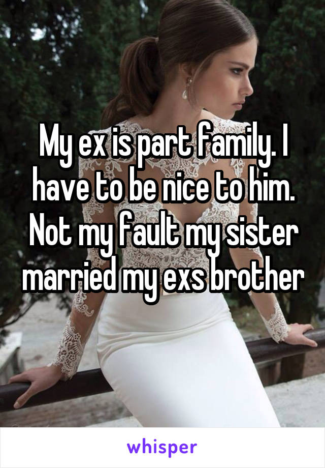 My ex is part family. I have to be nice to him. Not my fault my sister married my exs brother 