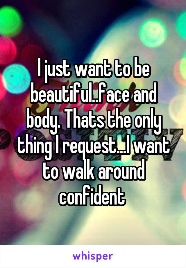 I just want to be beautiful..face and body. Thats the only thing I request...I want to walk around confident 