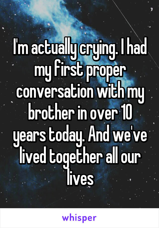 I'm actually crying. I had my first proper conversation with my brother in over 10 years today. And we've lived together all our lives