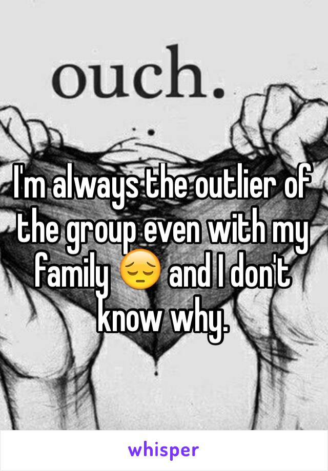 I'm always the outlier of the group even with my family ðŸ˜” and I don't know why.