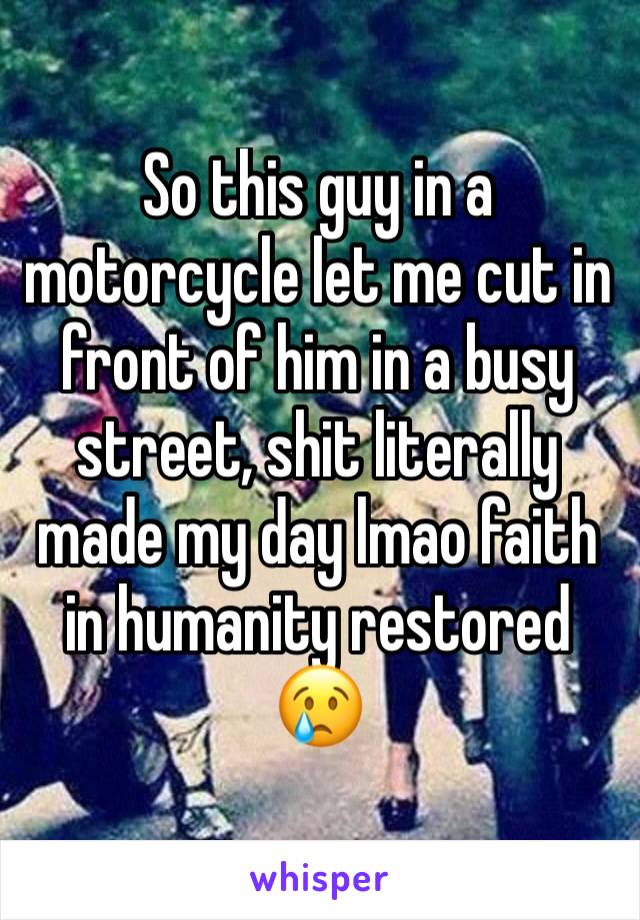 So this guy in a motorcycle let me cut in front of him in a busy street, shit literally made my day lmao faith in humanity restored 😢
