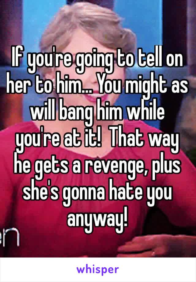 If you're going to tell on her to him… You might as will bang him while you're at it!  That way he gets a revenge, plus she's gonna hate you anyway!