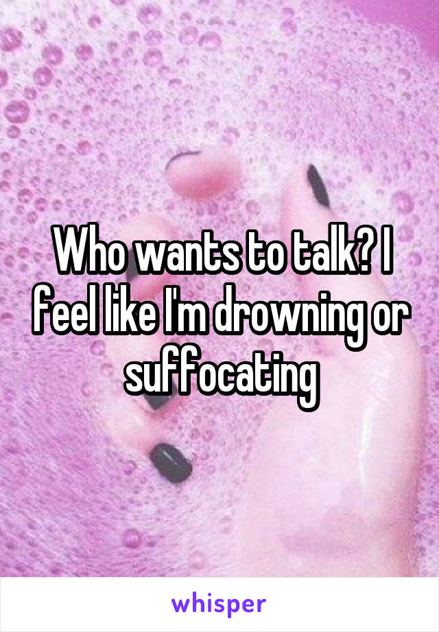 Who wants to talk? I feel like I'm drowning or suffocating