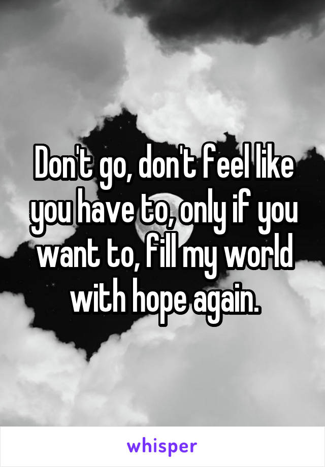Don't go, don't feel like you have to, only if you want to, fill my world with hope again.