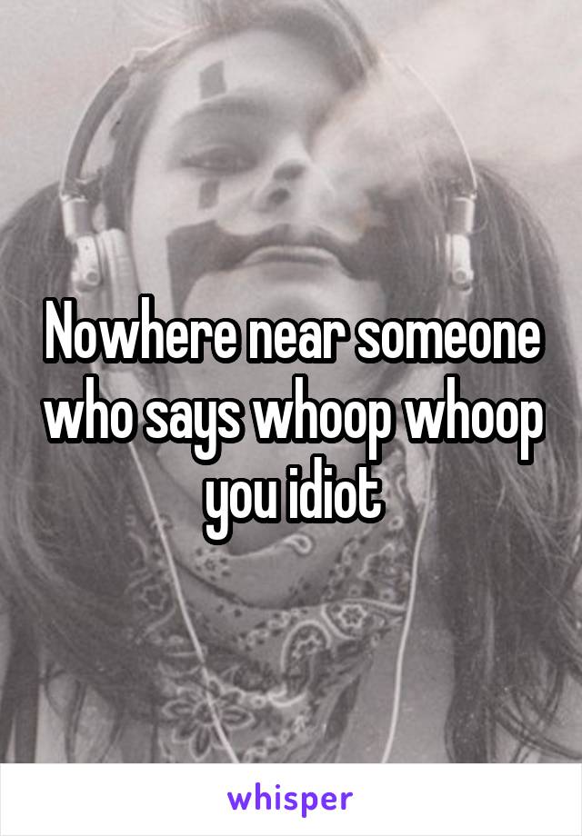 Nowhere near someone who says whoop whoop you idiot