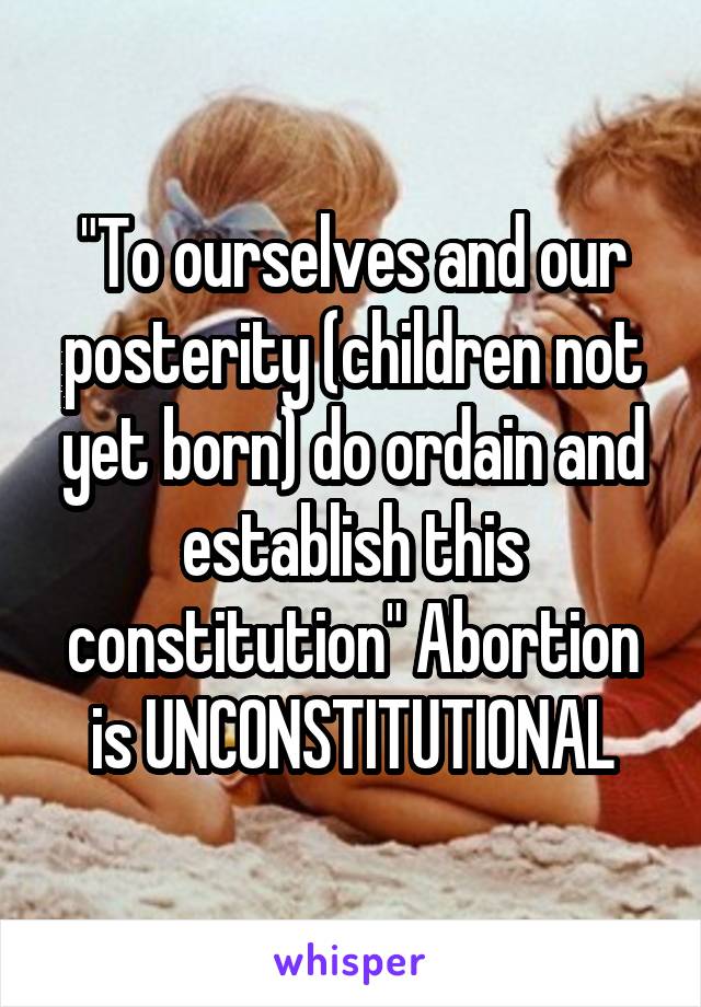 "To ourselves and our posterity (children not yet born) do ordain and establish this constitution" Abortion is UNCONSTITUTIONAL