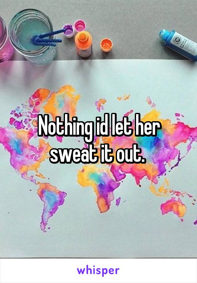Nothing id let her sweat it out. 