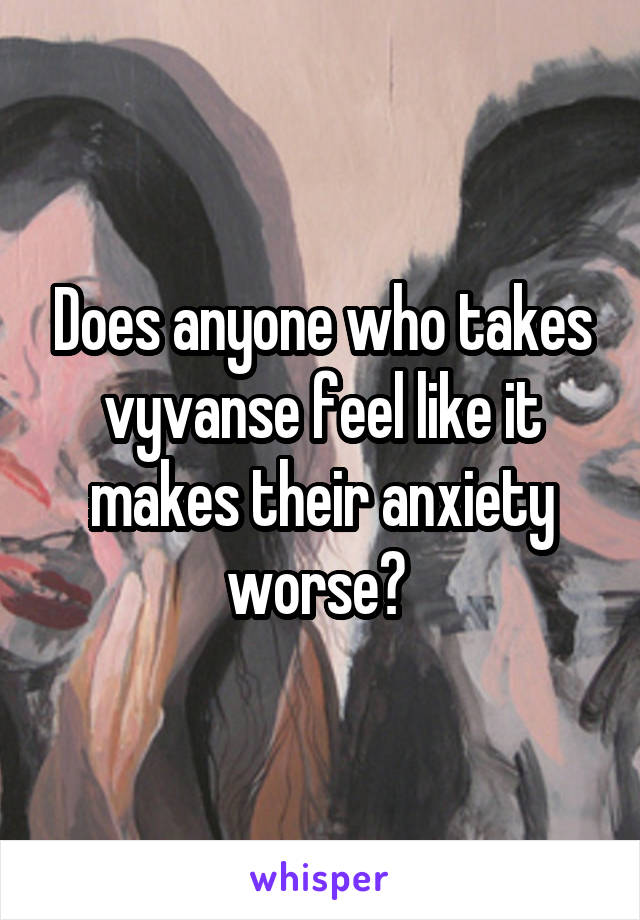 Does anyone who takes vyvanse feel like it makes their anxiety worse? 