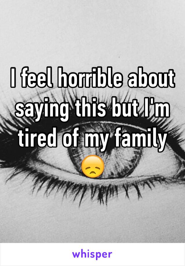 I feel horrible about saying this but I'm tired of my family 😞