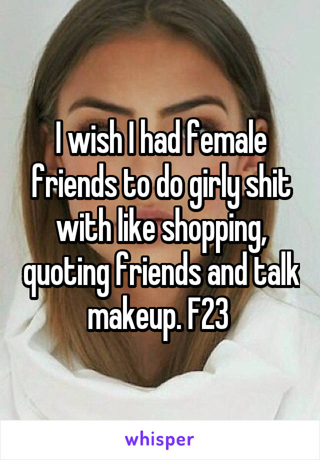 I wish I had female friends to do girly shit with like shopping, quoting friends and talk makeup. F23 