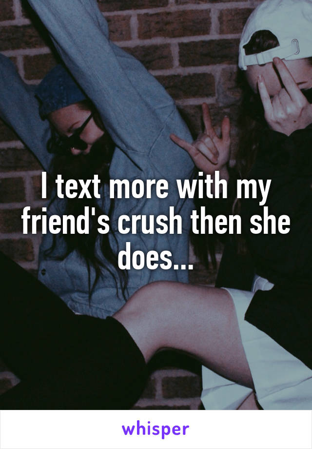 I text more with my friend's crush then she does...