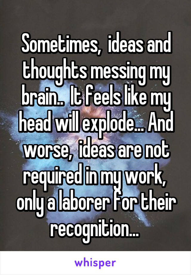 Sometimes,  ideas and thoughts messing my brain..  It feels like my head will explode... And worse,  ideas are not required in my work,  only a laborer for their recognition... 