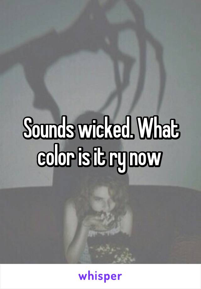 Sounds wicked. What color is it ry now 