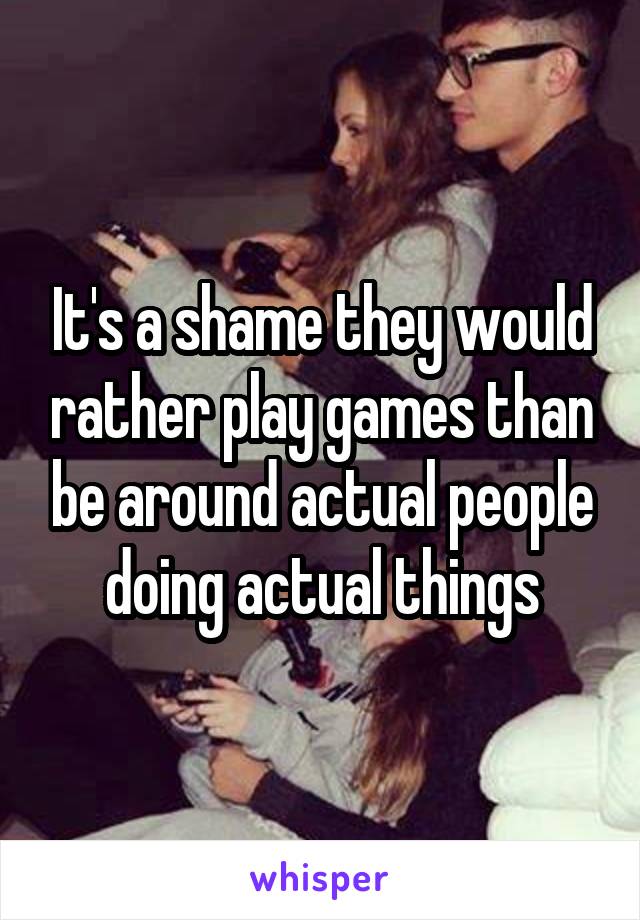 It's a shame they would rather play games than be around actual people doing actual things