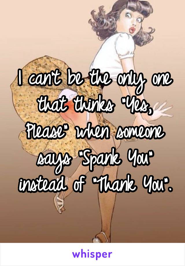 I can't be the only one that thinks "Yes, Please" when someone says "Spank You" instead of "Thank You".