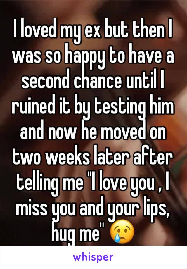 I loved my ex but then I was so happy to have a second chance until I ruined it by testing him and now he moved on two weeks later after telling me "I love you , I miss you and your lips, hug me" 😢