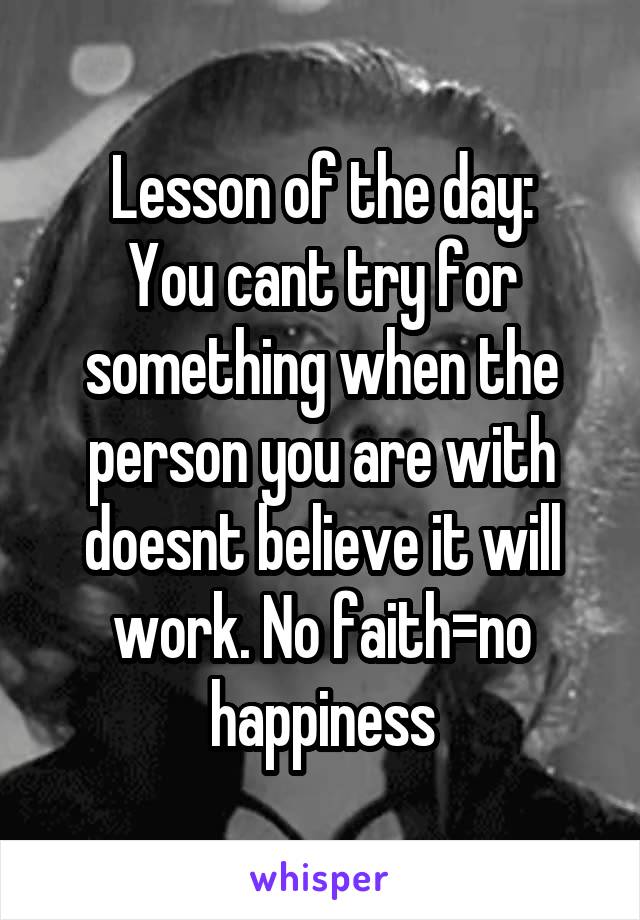Lesson of the day:
You cant try for something when the person you are with doesnt believe it will work. No faith=no happiness