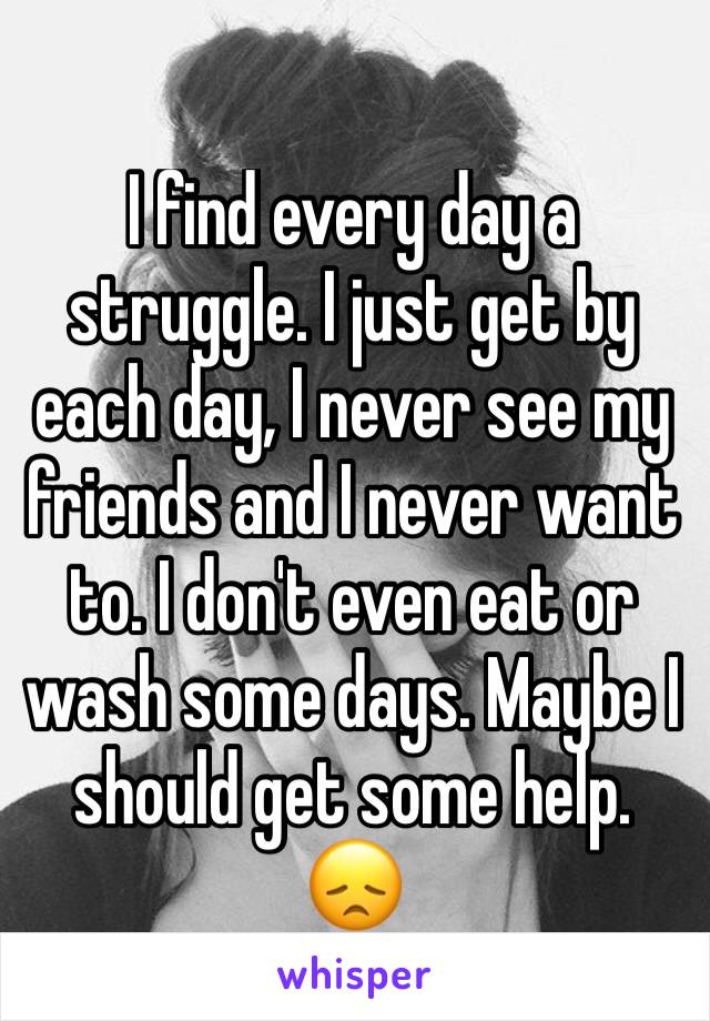 I find every day a struggle. I just get by each day, I never see my friends and I never want to. I don't even eat or wash some days. Maybe I should get some help.  
ðŸ˜ž