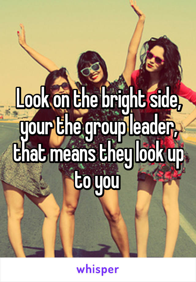 Look on the bright side, your the group leader, that means they look up to you 