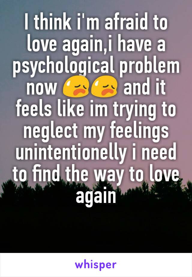 I think i'm afraid to love again,i have a psychological problem now ðŸ˜¥ðŸ˜¥ and it feels like im trying to neglect my feelings unintentionelly i need to find the way to love again