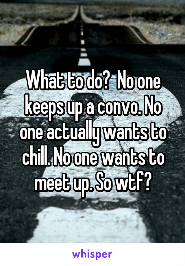 What to do?  No one keeps up a convo. No one actually wants to chill. No one wants to meet up. So wtf?