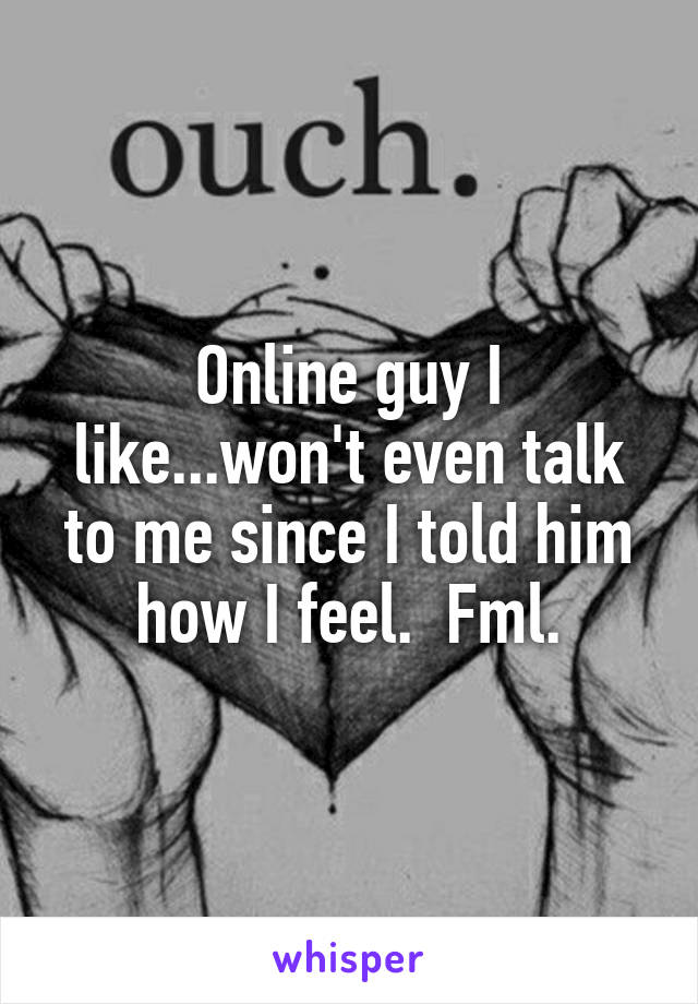 Online guy I like...won't even talk to me since I told him how I feel.  Fml.