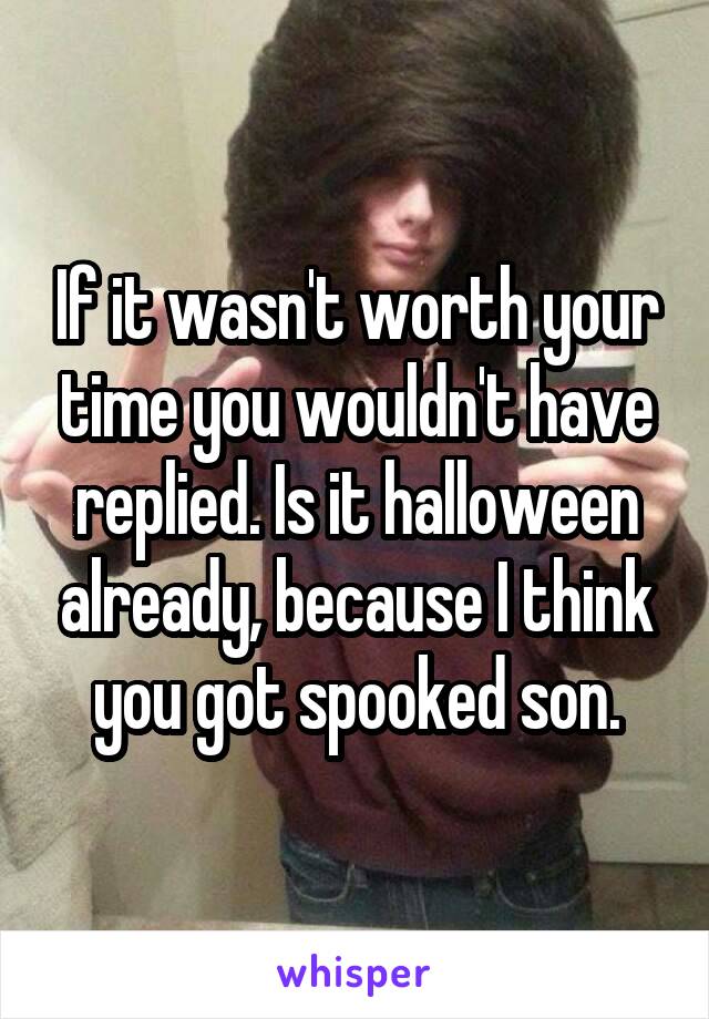 If it wasn't worth your time you wouldn't have replied. Is it halloween already, because I think you got spooked son.