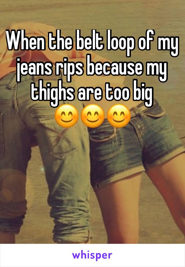 When the belt loop of my jeans rips because my thighs are too big             
ðŸ˜ŠðŸ˜ŠðŸ˜Š
