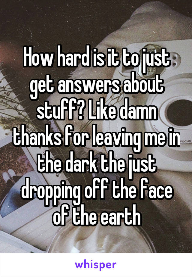 How hard is it to just get answers about stuff? Like damn thanks for leaving me in the dark the just dropping off the face of the earth