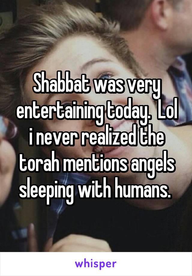Shabbat was very entertaining today.  Lol i never realized the torah mentions angels sleeping with humans. 