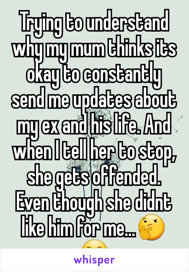 Trying to understand why my mum thinks its okay to constantly send me updates about my ex and his life. And when I tell her to stop, she gets offended. Even though she didnt like him for me...🤔😑
